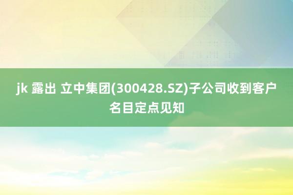 jk 露出 立中集团(300428.SZ)子公司收到客户名目定点见知