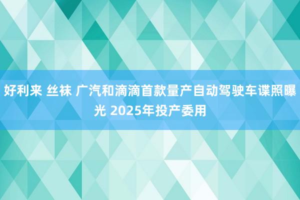 好利来 丝袜 广汽和滴滴首款量产自动驾驶车谍照曝光 2025年投产委用