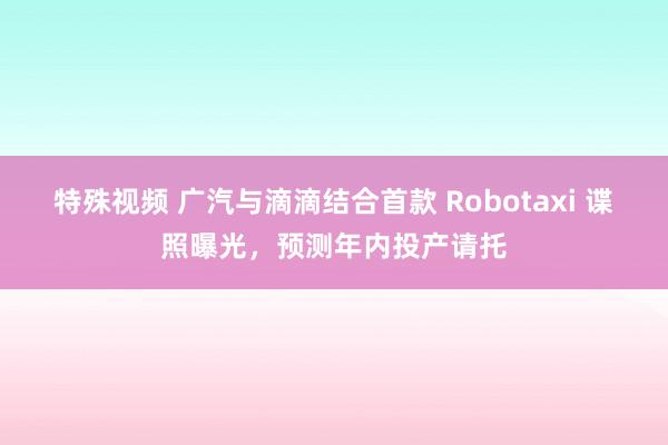 特殊视频 广汽与滴滴结合首款 Robotaxi 谍照曝光，预测年内投产请托