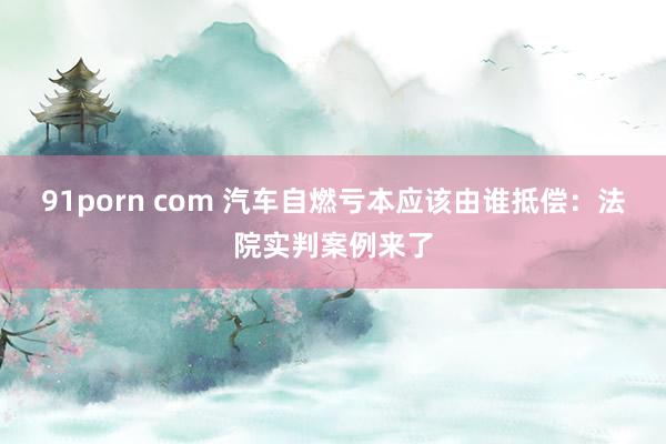 91porn com 汽车自燃亏本应该由谁抵偿：法院实判案例来了