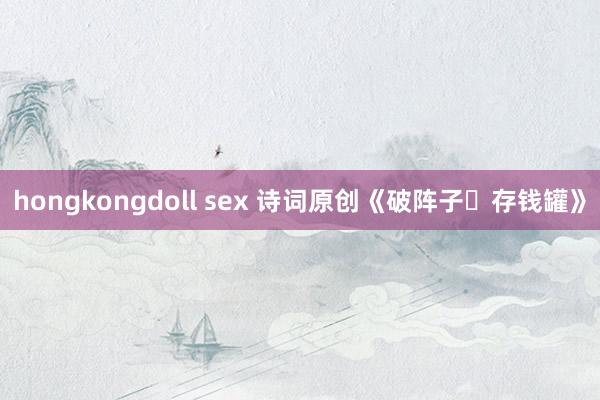 hongkongdoll sex 诗词原创《破阵子・存钱罐》