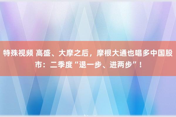 特殊视频 高盛、大摩之后，摩根大通也唱多中国股市：二季度“退一步、进两步”！