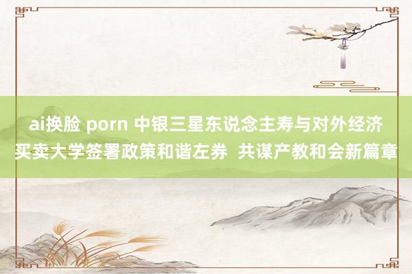 ai换脸 porn 中银三星东说念主寿与对外经济买卖大学签署政策和谐左券  共谋产教和会新篇章