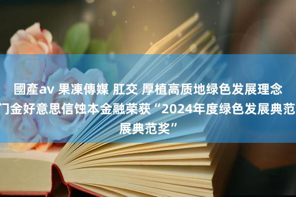國產av 果凍傳媒 肛交 厚植高质地绿色发展理念 厦门金好意思信蚀本金融荣获“2024年度绿色发展典范奖”