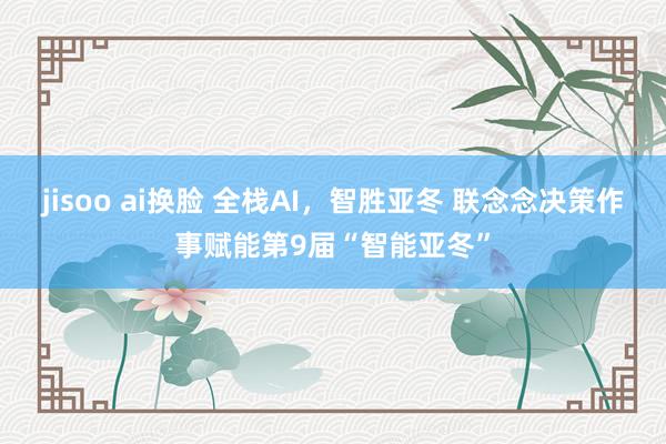 jisoo ai换脸 全栈AI，智胜亚冬 联念念决策作事赋能第9届“智能亚冬”