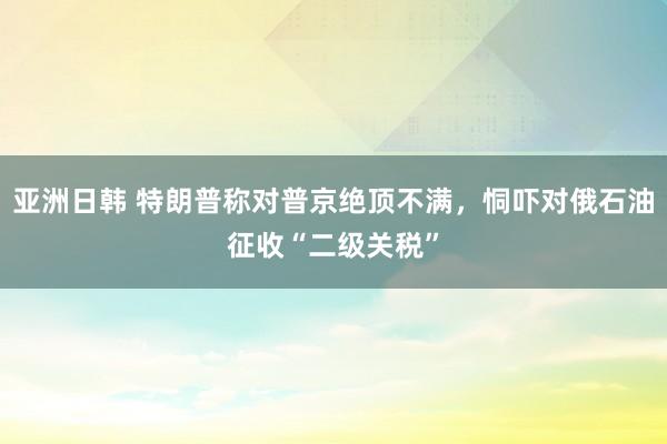 亚洲日韩 特朗普称对普京绝顶不满，恫吓对俄石油征收“二级关税”