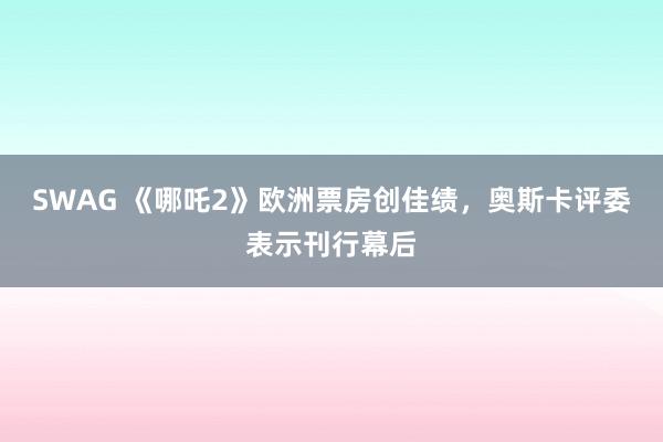 SWAG 《哪吒2》欧洲票房创佳绩，奥斯卡评委表示刊行幕后