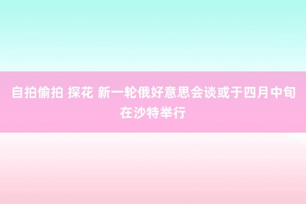 自拍偷拍 探花 新一轮俄好意思会谈或于四月中旬在沙特举行