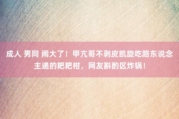 成人 男同 闹大了！甲亢哥不剥皮凯旋吃路东说念主递的耙耙柑，网友斟酌区炸锅！