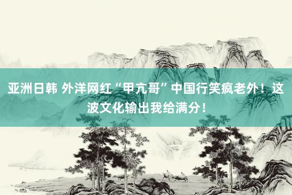 亚洲日韩 外洋网红“甲亢哥”中国行笑疯老外！这波文化输出我给满分！