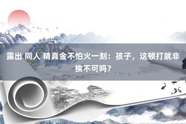 露出 同人 精真金不怕火一刻：孩子，这顿打就非挨不可吗？