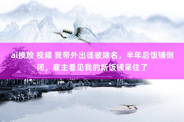 ai换脸 视频 我带外出徒被除名，半年后饭铺倒闭，雇主看见我的新饭铺呆住了