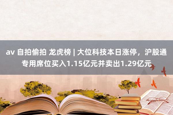 av 自拍偷拍 龙虎榜 | 大位科技本日涨停，沪股通专用席位买入1.15亿元并卖出1.29亿元