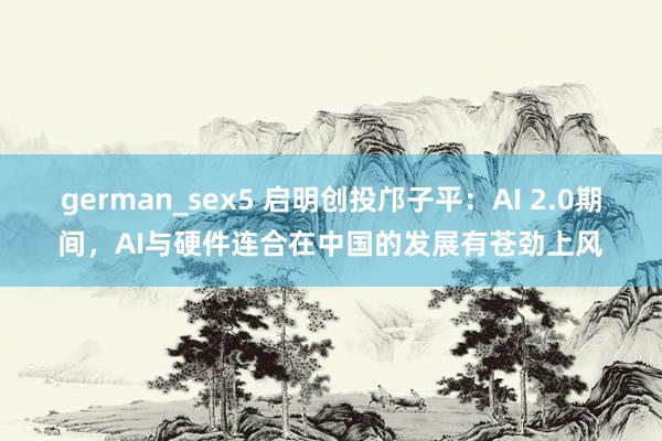 german_sex5 启明创投邝子平：AI 2.0期间，AI与硬件连合在中国的发展有苍劲上风