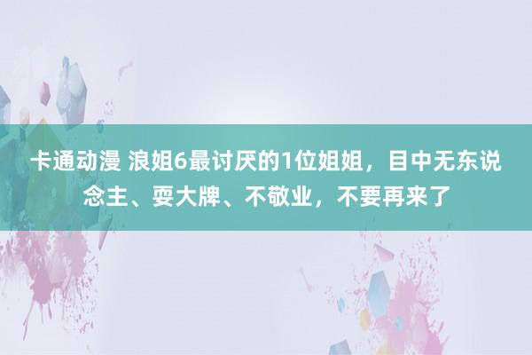 卡通动漫 浪姐6最讨厌的1位姐姐，目中无东说念主、耍大牌、不敬业，不要再来了