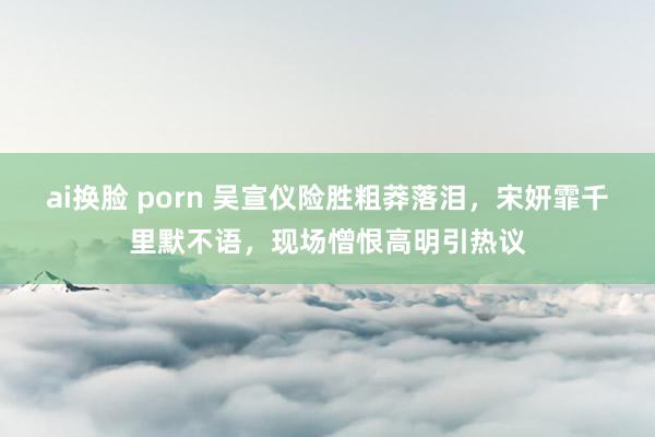 ai换脸 porn 吴宣仪险胜粗莽落泪，宋妍霏千里默不语，现场憎恨高明引热议
