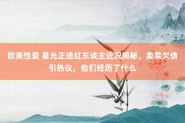 欧美性爱 星光正途红东谈主近况揭秘，卖菜欠债引热议，他们经历了什么