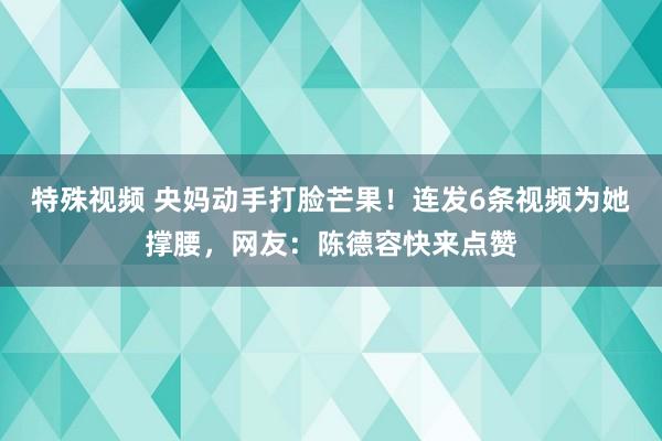 特殊视频 央妈动手打脸芒果！连发6条视频为她撑腰，网友：陈德容快来点赞