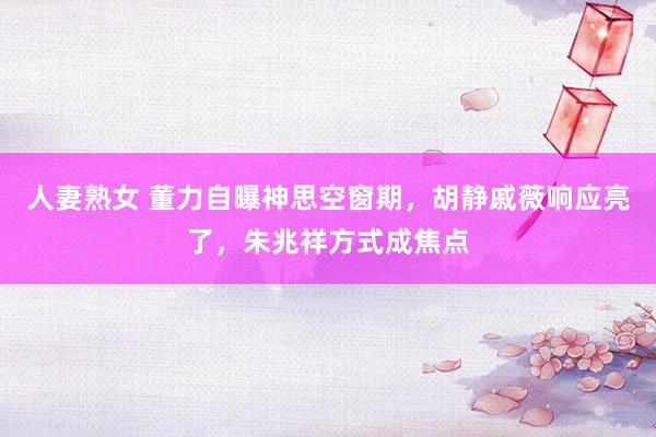 人妻熟女 董力自曝神思空窗期，胡静戚薇响应亮了，朱兆祥方式成焦点