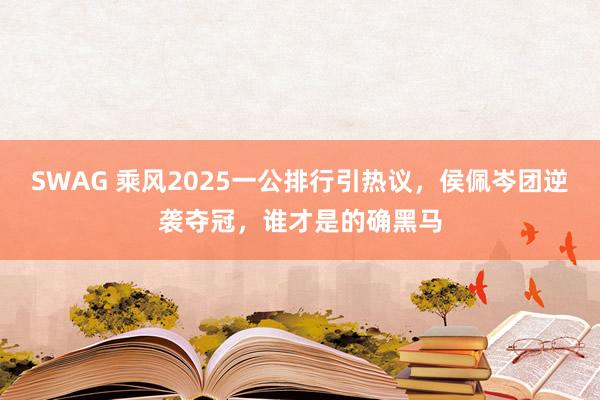 SWAG 乘风2025一公排行引热议，侯佩岑团逆袭夺冠，谁才是的确黑马