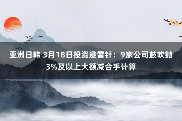 亚洲日韩 3月18日投资避雷针：9家公司鼓吹抛3%及以上大额减合手计算