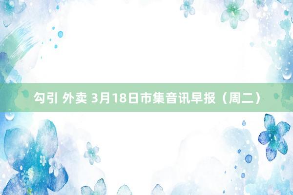 勾引 外卖 3月18日市集音讯早报（周二）