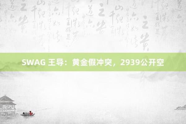 SWAG 王导：黄金假冲突，2939公开空