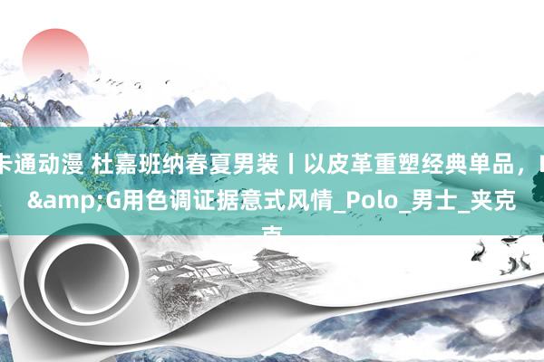 卡通动漫 杜嘉班纳春夏男装丨以皮革重塑经典单品，D&G用色调证据意式风情_Polo_男士_夹克