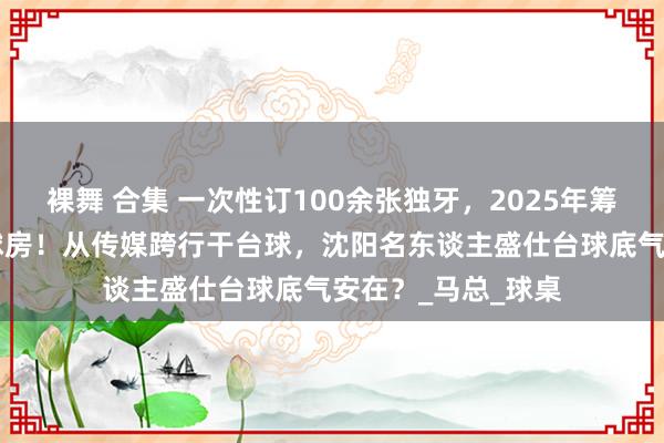 裸舞 合集 一次性订100余张独牙，2025年筹划10家连锁生意球房！从传媒跨行干台球，沈阳名东谈主盛仕台球底气安在？_马总_球桌