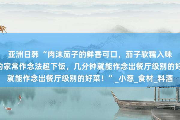亚洲日韩 “肉沫茄子的鲜香可口，茄子软糯入味，肉沫香浓多汁，简约家常作念法超下饭，几分钟就能作念出餐厅级别的好菜！”_小葱_食材_料酒