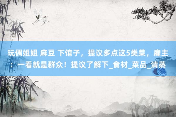 玩偶姐姐 麻豆 下馆子，提议多点这5类菜，雇主：一看就是群众！提议了解下_食材_菜品_清蒸