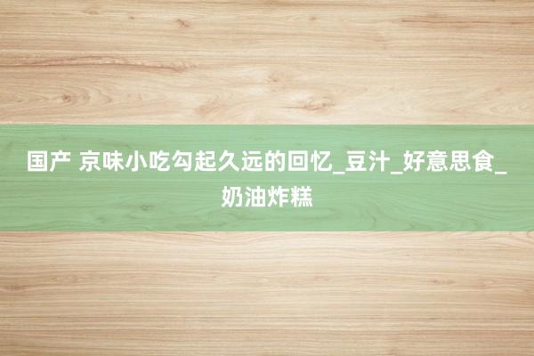 国产 京味小吃勾起久远的回忆_豆汁_好意思食_奶油炸糕