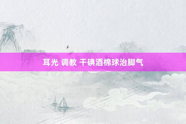 耳光 调教 干碘酒棉球治脚气
