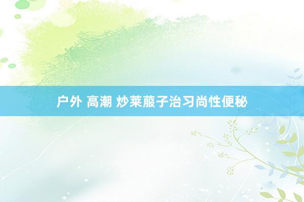 户外 高潮 炒莱菔子治习尚性便秘