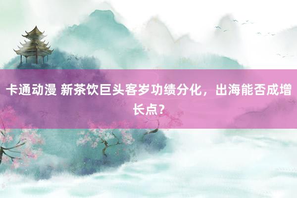 卡通动漫 新茶饮巨头客岁功绩分化，出海能否成增长点？