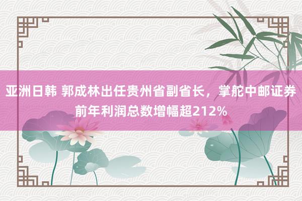 亚洲日韩 郭成林出任贵州省副省长，掌舵中邮证券前年利润总数增幅超212%