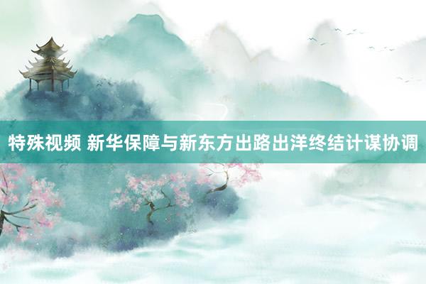 特殊视频 新华保障与新东方出路出洋终结计谋协调