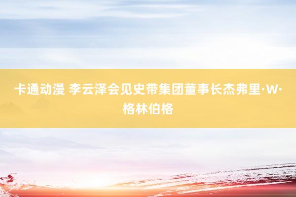 卡通动漫 李云泽会见史带集团董事长杰弗里·W·格林伯格