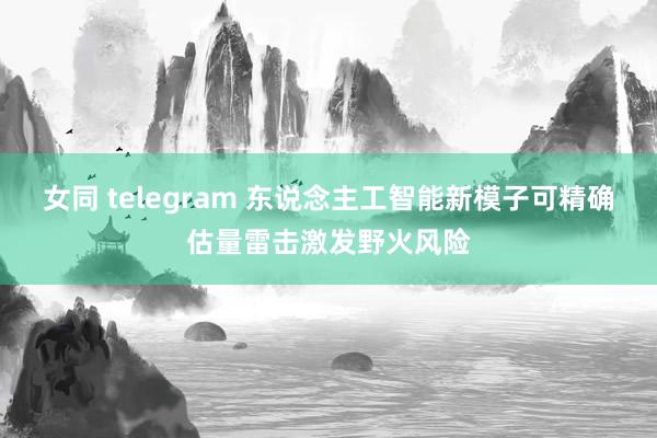 女同 telegram 东说念主工智能新模子可精确估量雷击激发野火风险