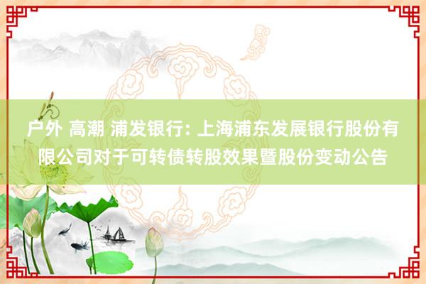户外 高潮 浦发银行: 上海浦东发展银行股份有限公司对于可转债转股效果暨股份变动公告