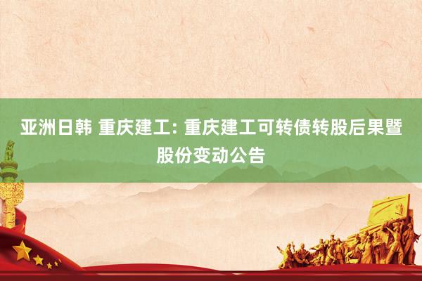 亚洲日韩 重庆建工: 重庆建工可转债转股后果暨股份变动公告