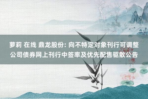萝莉 在线 鼎龙股份: 向不特定对象刊行可调整公司债券网上刊行中签率及优先配售驱散公告
