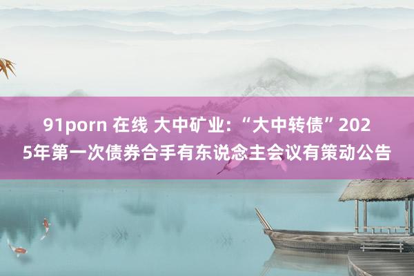 91porn 在线 大中矿业: “大中转债”2025年第一次债券合手有东说念主会议有策动公告