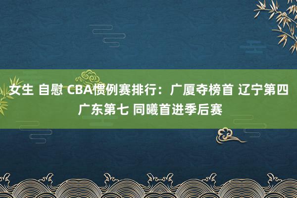 女生 自慰 CBA惯例赛排行：广厦夺榜首 辽宁第四 广东第七 同曦首进季后赛