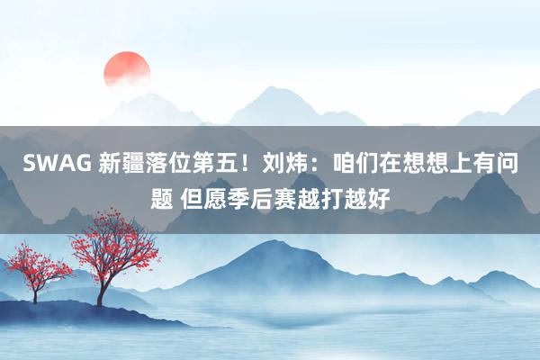 SWAG 新疆落位第五！刘炜：咱们在想想上有问题 但愿季后赛越打越好