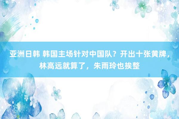 亚洲日韩 韩国主场针对中国队？开出十张黄牌，林高远就算了，朱雨玲也挨整