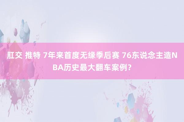 肛交 推特 7年来首度无缘季后赛 76东说念主造NBA历史最大翻车案例？