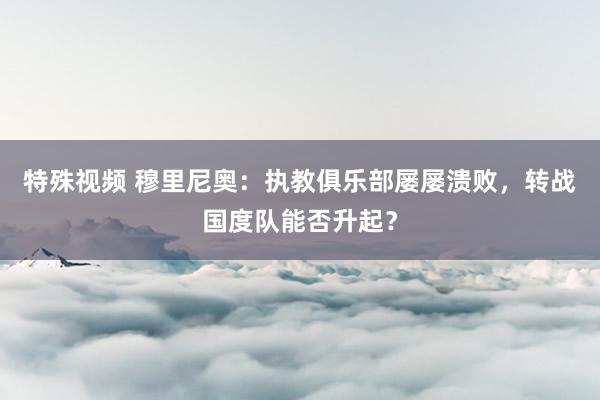 特殊视频 穆里尼奥：执教俱乐部屡屡溃败，转战国度队能否升起？