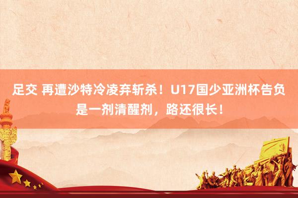 足交 再遭沙特冷凌弃斩杀！U17国少亚洲杯告负是一剂清醒剂，路还很长！