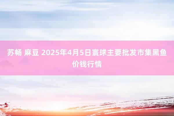 苏畅 麻豆 2025年4月5日寰球主要批发市集黑鱼价钱行情